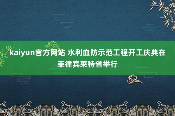 kaiyun官方网站 水利血防示范工程开工庆典在菲律宾莱特省举行