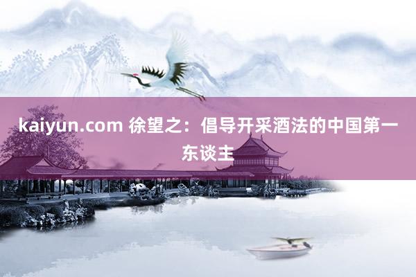 kaiyun.com 徐望之：倡导开采酒法的中国第一东谈主