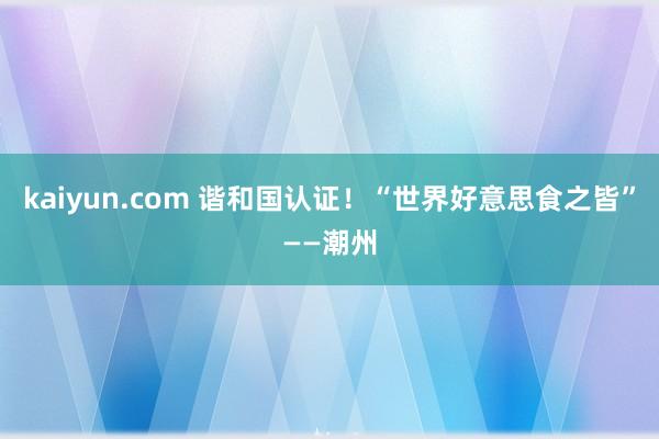 kaiyun.com 谐和国认证！“世界好意思食之皆”——潮州