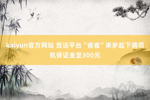 kaiyun官方网站 货运平台“省省”来岁起下调司机保证金至300元