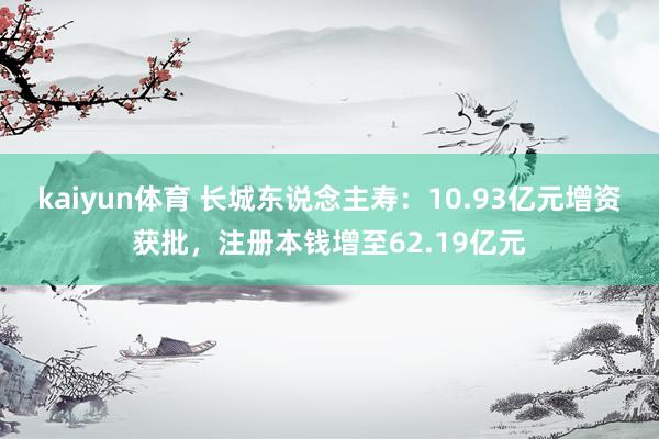 kaiyun体育 长城东说念主寿：10.93亿元增资获批，注册本钱增至62.19亿元