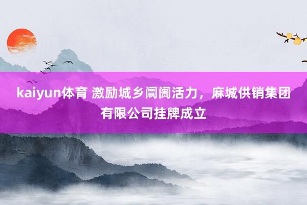 kaiyun体育 激励城乡阛阓活力，麻城供销集团有限公司挂牌成立