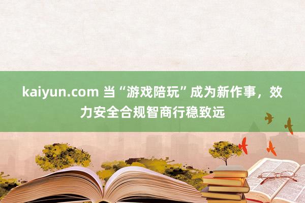 kaiyun.com 当“游戏陪玩”成为新作事，效力安全合规智商行稳致远