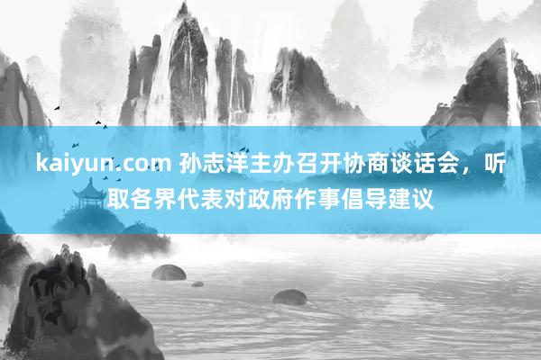 kaiyun.com 孙志洋主办召开协商谈话会，听取各界代表对政府作事倡导建议