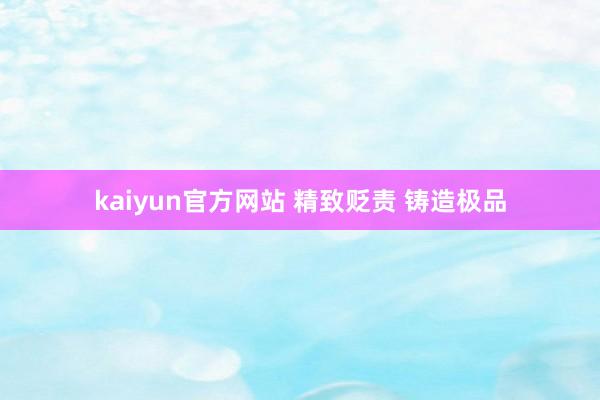 kaiyun官方网站 精致贬责 铸造极品