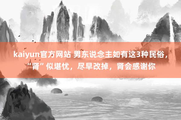 kaiyun官方网站 男东说念主如有这3种民俗，“肾”似堪忧，尽早改掉，肾会感谢你