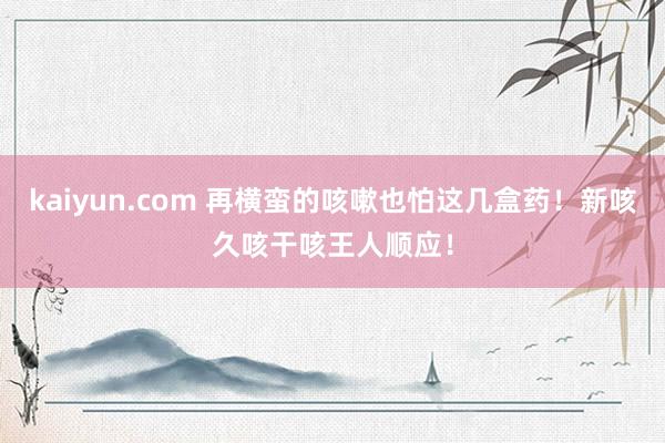 kaiyun.com 再横蛮的咳嗽也怕这几盒药！新咳久咳干咳王人顺应！