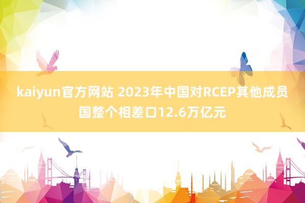 kaiyun官方网站 2023年中国对RCEP其他成员国整个相差口12.6万亿元