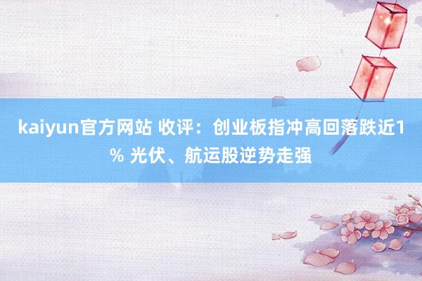 kaiyun官方网站 收评：创业板指冲高回落跌近1% 光伏、航运股逆势走强