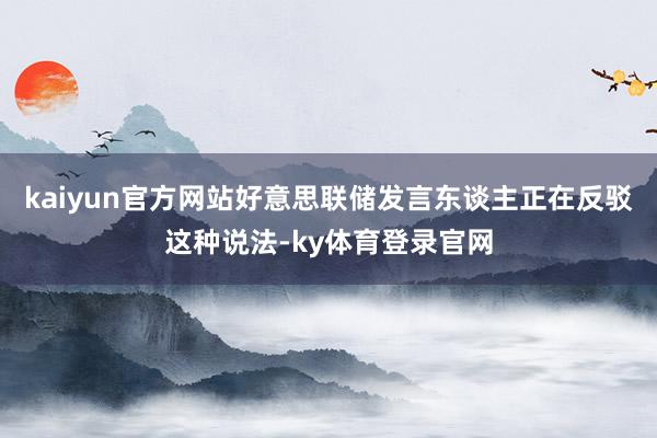 kaiyun官方网站好意思联储发言东谈主正在反驳这种说法-ky体育登录官网