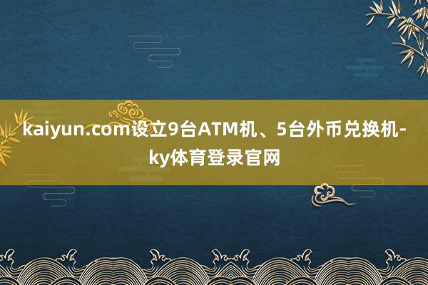 kaiyun.com设立9台ATM机、5台外币兑换机-ky体育登录官网