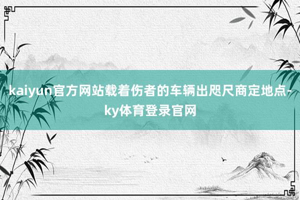 kaiyun官方网站载着伤者的车辆出咫尺商定地点-ky体育登录官网