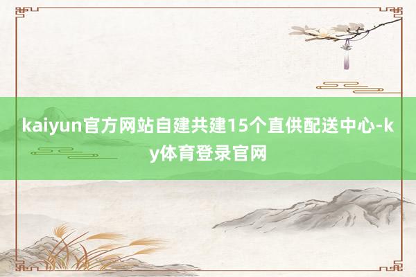 kaiyun官方网站自建共建15个直供配送中心-ky体育登录官网