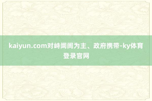 kaiyun.com对峙阛阓为主、政府携带-ky体育登录官网
