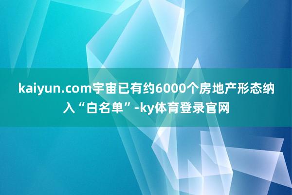 kaiyun.com宇宙已有约6000个房地产形态纳入“白名单”-ky体育登录官网