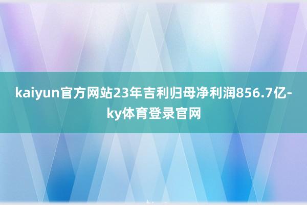 kaiyun官方网站23年吉利归母净利润856.7亿-ky体育登录官网