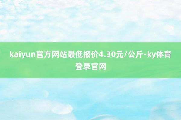 kaiyun官方网站最低报价4.30元/公斤-ky体育登录官网