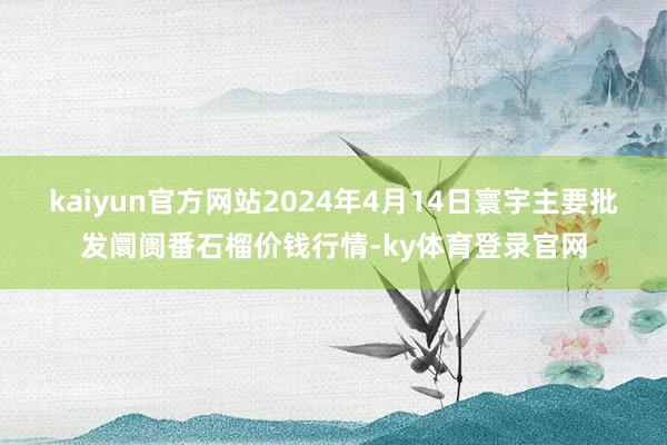 kaiyun官方网站2024年4月14日寰宇主要批发阛阓番石榴价钱行情-ky体育登录官网