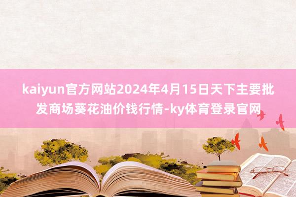 kaiyun官方网站2024年4月15日天下主要批发商场葵花油价钱行情-ky体育登录官网