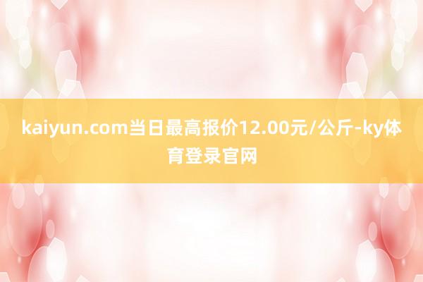 kaiyun.com当日最高报价12.00元/公斤-ky体育登录官网