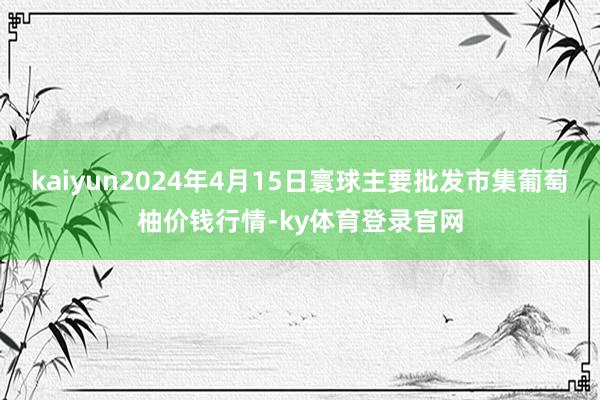 kaiyun2024年4月15日寰球主要批发市集葡萄柚价钱行情-ky体育登录官网