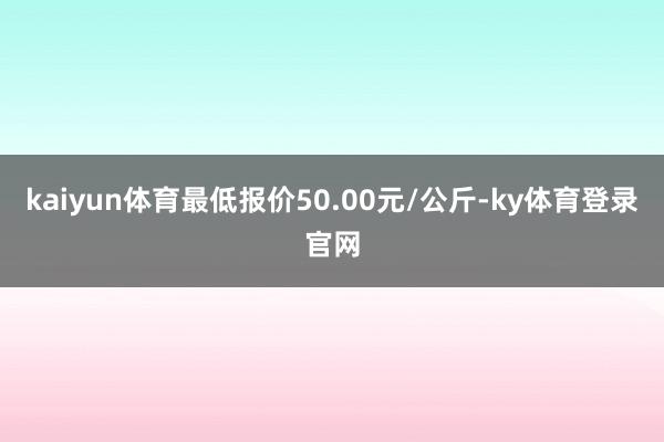 kaiyun体育最低报价50.00元/公斤-ky体育登录官网