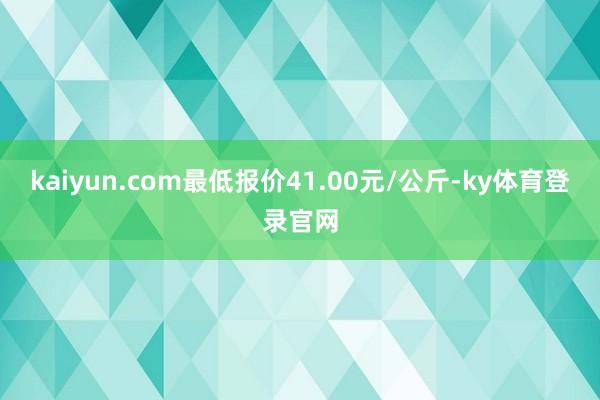 kaiyun.com最低报价41.00元/公斤-ky体育登录官网