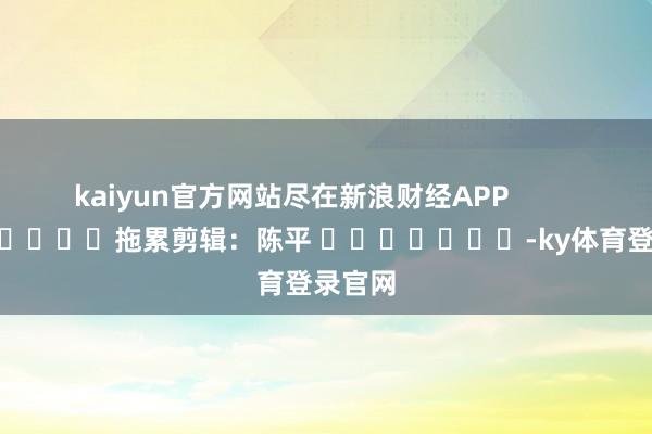 kaiyun官方网站尽在新浪财经APP            						拖累剪辑：陈平 							-ky体育登录官网