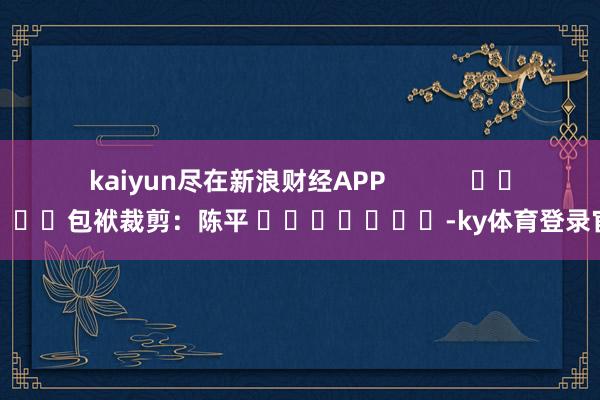 kaiyun尽在新浪财经APP            						包袱裁剪：陈平 							-ky体育登录官网