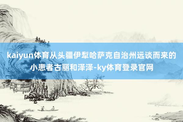 kaiyun体育从头疆伊犁哈萨克自治州远谈而来的小患者古丽和泽泽-ky体育登录官网