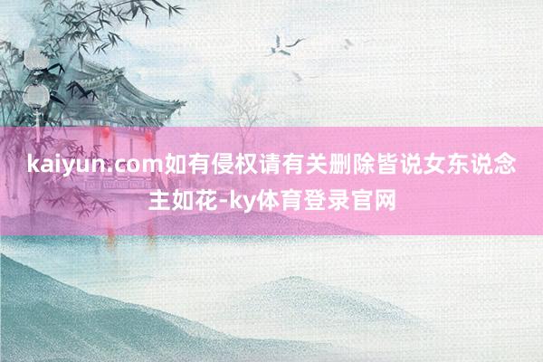 kaiyun.com如有侵权请有关删除皆说女东说念主如花-ky体育登录官网