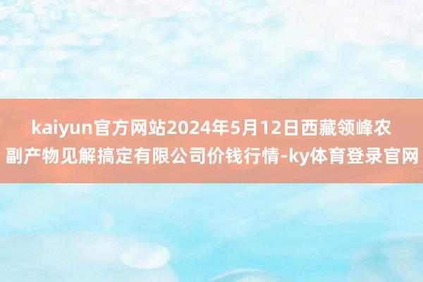 kaiyun官方网站2024年5月12日西藏领峰农副产物见解搞定有限公司价钱行情-ky体育登录官网