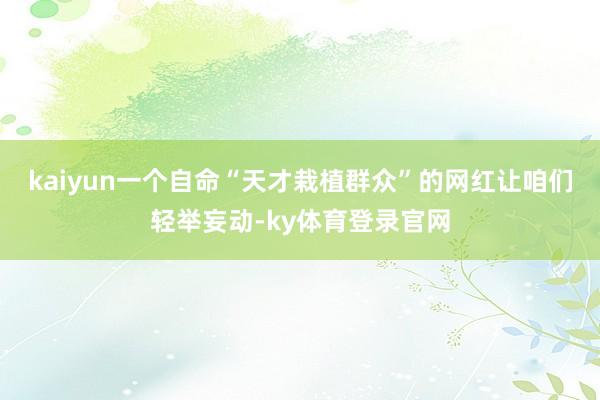 kaiyun一个自命“天才栽植群众”的网红让咱们轻举妄动-ky体育登录官网