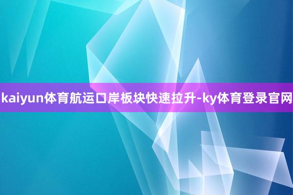 kaiyun体育航运口岸板块快速拉升-ky体育登录官网