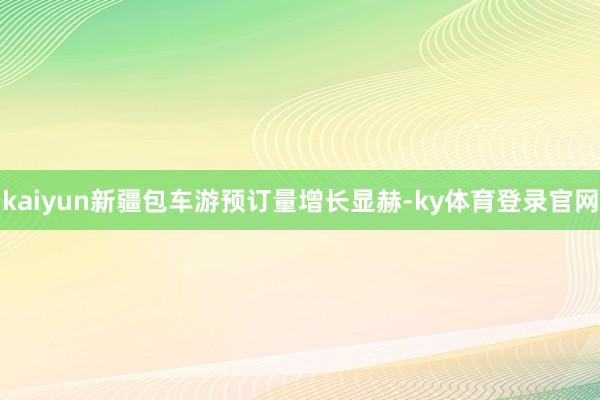 kaiyun新疆包车游预订量增长显赫-ky体育登录官网