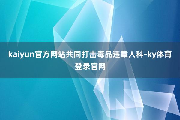 kaiyun官方网站共同打击毒品违章人科-ky体育登录官网