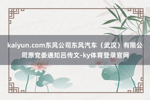 kaiyun.com东风公司东风汽车（武汉）有限公司原党委通知吕传文-ky体育登录官网