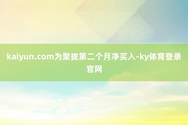 kaiyun.com为聚拢第二个月净买入-ky体育登录官网