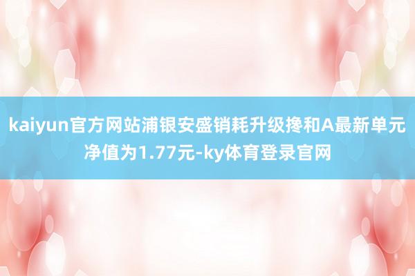 kaiyun官方网站浦银安盛销耗升级搀和A最新单元净值为1.77元-ky体育登录官网