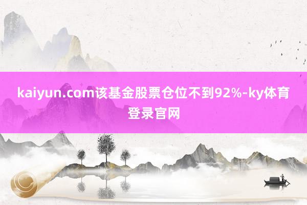 kaiyun.com该基金股票仓位不到92%-ky体育登录官网