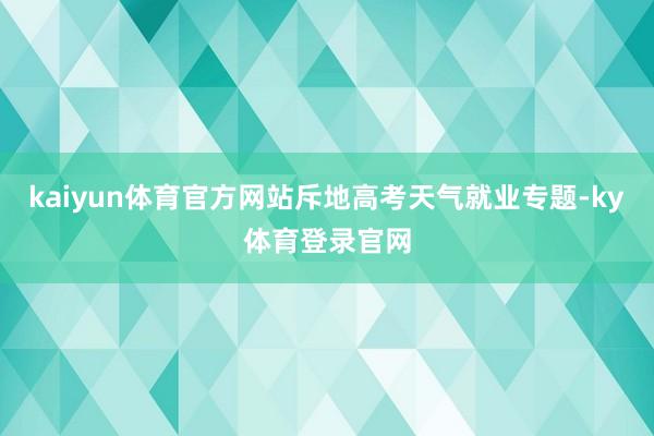 kaiyun体育官方网站斥地高考天气就业专题-ky体育登录官网