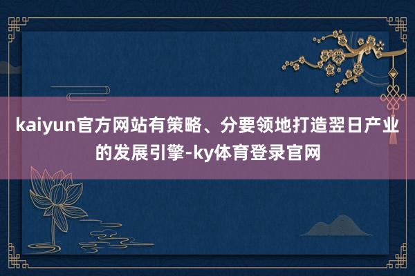 kaiyun官方网站有策略、分要领地打造翌日产业的发展引擎-ky体育登录官网