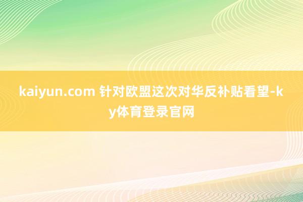 kaiyun.com 　　针对欧盟这次对华反补贴看望-ky体育登录官网