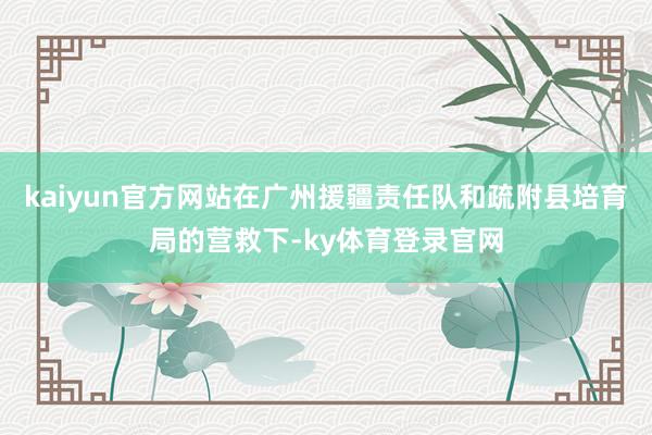 kaiyun官方网站在广州援疆责任队和疏附县培育局的营救下-ky体育登录官网