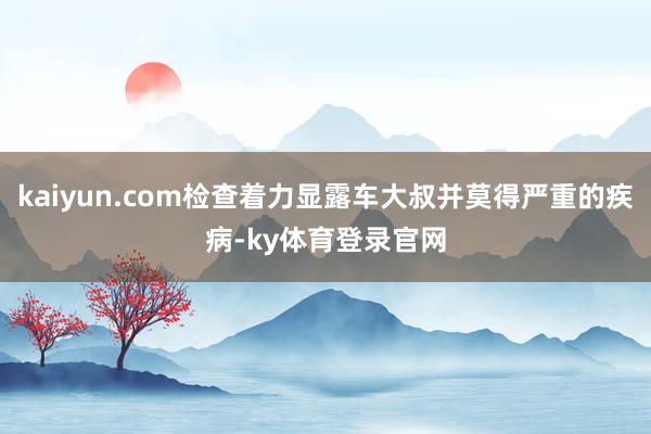 kaiyun.com检查着力显露车大叔并莫得严重的疾病-ky体育登录官网