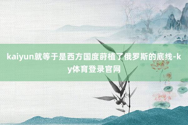 kaiyun就等于是西方国度莳植了俄罗斯的底线-ky体育登录官网