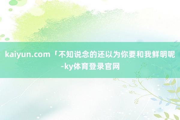 kaiyun.com「不知说念的还以为你要和我鲜明呢-ky体育登录官网