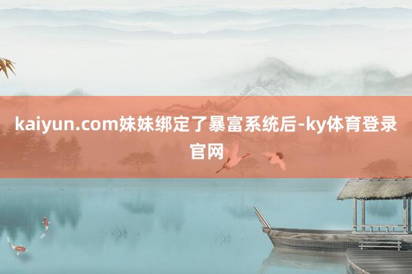 kaiyun.com妹妹绑定了暴富系统后-ky体育登录官网