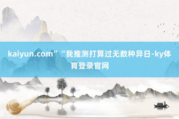 kaiyun.com”“我推测打算过无数种异日-ky体育登录官网