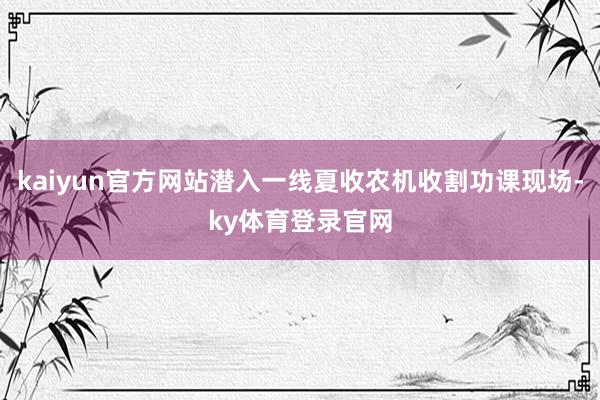 kaiyun官方网站潜入一线夏收农机收割功课现场-ky体育登录官网